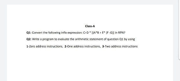 Class-A
Q1: Convert the follawing infix expression: C+D * [A*B+ E* (F -G)] in RPN?
Q2: Write a program to evaluate the arithmetic statement of question Q1 by using
1-Zero address instructions, 2-One address instructions, 3-Two address instructions
