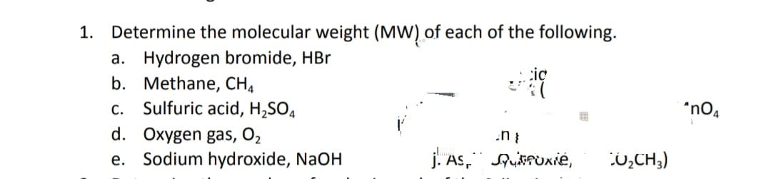 1.
Determine the molecular weight (MW) of each of the following.
a. Hydrogen bromide, HBr
b. Methane, CH,
Sulfuric acid, H,SO4
cic
С.
*no,
d. Oxygen gas, O2
Sodium hydroxide, NaOH
j. As, ufuxié,
:0,CH3)
е.

