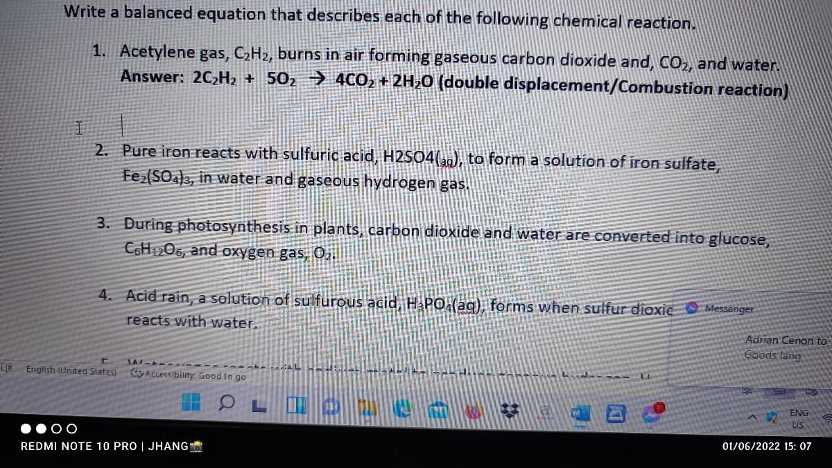 Write a balanced equation that describes each of the following chemical reaction.
1. Acetylene gas, C2H2, burns in air forming gaseous carbon dioxide and, CO2, and water.
Answer: 2C,H + 50, → 40O2 + 2H,0 (double displacement/Combustion reaction)
2. Pure iron reacts with sulfuric acid, H2S04(,), to form a solution of iron sulfate,
Fe(SO3, in water and gaseous hydrogen gas.
3. During photosynthesis in plants, carbon dioxide and water are converted into glucose,
C6H1206, and oxygen gas, Oj.
4. Acid rain, a solution of sulfurous adid, H PO(ag), forms when sulfur dioxie Messanger
reacts with water.
Adrian Cenon to
Goods lang
English (United States) Accessibility: Good to go
ENG
US
REDMI NOTE 10 PRO | JHANG
01/06/2022 15: 07
