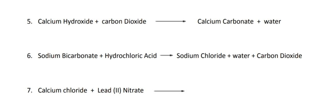 5. Calcium Hydroxide + carbon Dioxide
Calcium Carbonate + water
6. Sodium Bicarbonate + Hydrochloric Acid
Sodium Chloride + water + Carbon Dioxide
7. Calcium chloride + Lead (1I) Nitrate
