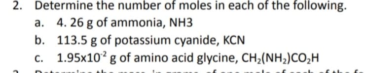 Determine the number of moles in each of the following.
a. 4. 26 g of ammonia, NH3
b. 113.5 g of potassium cyanide, KCN
c. 1.95x10² g of amino acid glycine, CH2(NH2)CO,H
2.
