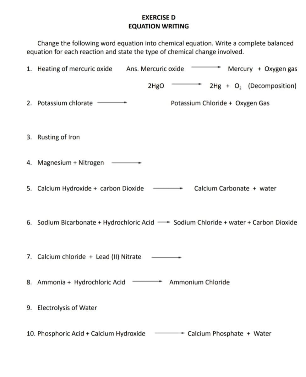 EXERCISE D
EQUATION WRITING
Change the following word equation into chemical equation. Write a complete balanced
equation for each reaction and state the type of chemical change involved.
1. Heating of mercuric oxide
Ans. Mercuric oxide
Mercury + Oxygen gas
2H9O
2Hg + 0, (Decomposition)
2. Potassium chlorate
Potassium Chloride + Oxygen Gas
3. Rusting of Iron
4. Magnesium + Nitrogen
5. Calcium Hydroxide + carbon Dioxide
Calcium Carbonate + water
6. Sodium Bicarbonate + Hydrochloric Acid
Sodium Chloride + water + Carbon Dioxide
7. Calcium chloride + Lead (II) Nitrate
8. Ammonia + Hydrochloric Acid
Ammonium Chloride
9. Electrolysis of Water
10. Phosphoric Acid + Calcium Hydroxide
Calcium Phosphate + Water
