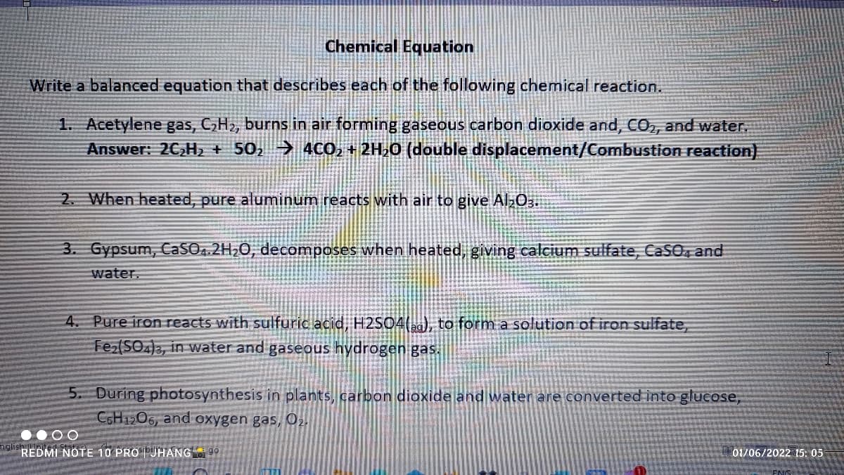 Chemical Equation
Write a balanced equation that describes each of the following chemical reaction.
1. Acetylene gas, CH2, burns in air forming gaseous carbon dioxide and, cO, and water,
Answer: 2C,H2 + 50, → 4CO, + 2H,0 (double displacement/Combustion reaction)
2. When heated, pure aluminum reacts with air to give Al03.
3. Gypsum, CaSO.2H;0, decomposes when heated, giving calcium sulfate, CaSO, and
water.
4. Pure iron reacts with sulfuric acid, H2S04(), to form a solution of iron sulfate,
Fer(SO)2, in vwater and gaseous hydrogen gas.
5. During photosynthesis in plants, carbon dioxide and water are converted into glucose,
CGH1206, and oxygen gas, 02.
• 00
nglish
REDMI NOTE 10 PRO |PUHANG 99
01/06/2022 15: 05
