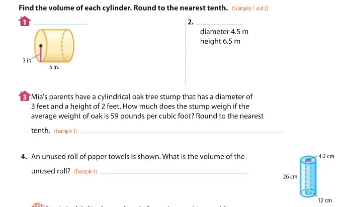 Find the volume of each cylinder. Round to the nearest tenth. (Examples 1 and 2)
| 2.
diameter 4.5 m
height 6.5 m
3 in.
5 in.
3 Mia's parents have a cylindrical oak tree stump that has a diameter of
3 feet and a height of 2 feet. How much does the stump weigh if the
average weight of oak is 59 pounds per cubic foot? Round to the nearest
tenth. (Example 3)
4. An unused roll of paper towels is shown. What is the volume of the
-4.2 cm
unused roll? (Example 4)
26 cm
12 cm
