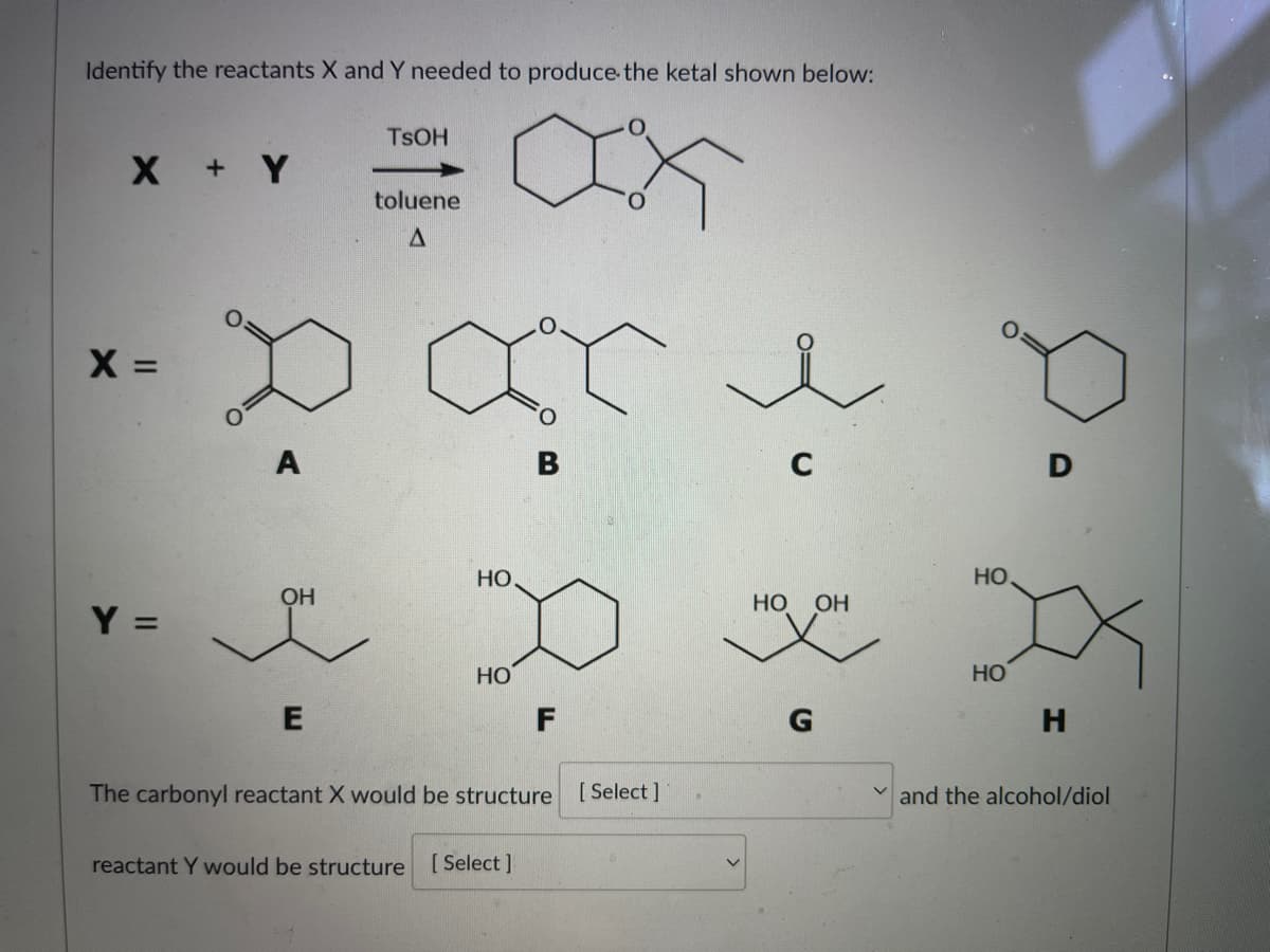 Identify the reactants X and Y needed to produce the ketal shown below:
X + Y
X =
Y =
A
OH
E
TSOH
toluene
A
HO
HO
B
reactant Y would be structure [Select]
F
The carbonyl reactant X would be structure
[Select]
3.
HO OH
G
HO
HO
H
and the alcohol/diol