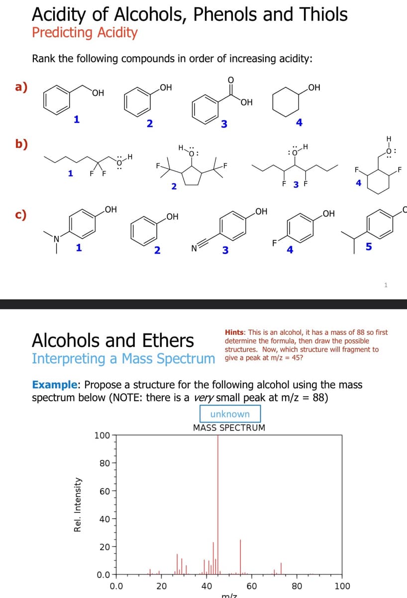 a)
b)
Acidity of Alcohols, Phenols and Thiols
Predicting Acidity
Rank the following compounds in order of increasing acidity:
1
1
OH
OH
Rel. Intensity
100
80
60
40
20
OH
0.0
2
0.0
2
OH
Alcohols and Ethers
Interpreting a Mass Spectrum give a peak at m/z = 45?
20
O
3
40
3
Example: Propose a structure for the following alcohol using the mass
spectrum below (NOTE: there is a very small peak at m/z = 88)
unknown
MASS SPECTRUM
OH
LOH
m/z
4
3
60
Hints: This is an alcohol, it has a mass of 88 so first
determine the formula, then draw the possible
structures. Now, which structure will fragment to
OH
OH
80
4
100