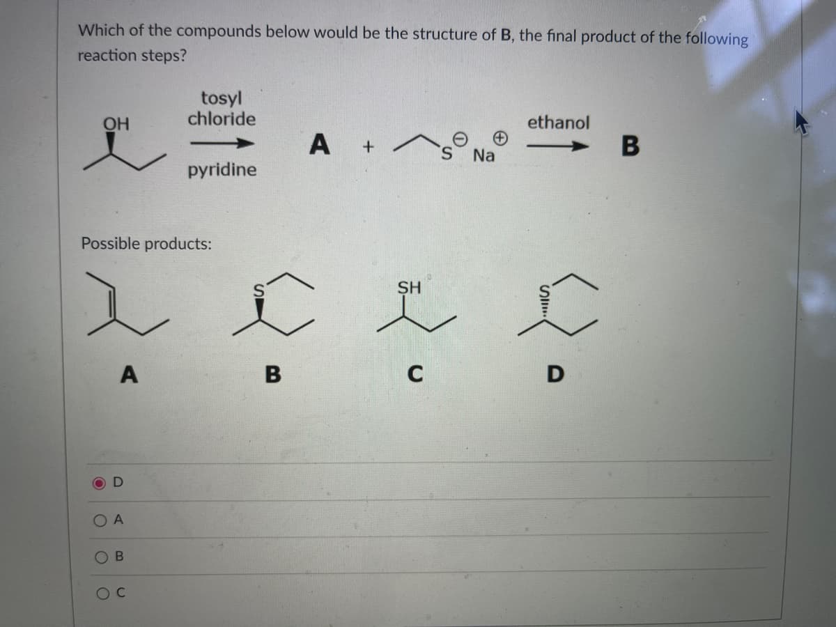Which of the compounds below would be the structure of B, the final product of the following
reaction steps?
OH
A
Possible products:
OD
A
B
tosyl
chloride
O C
pyridine
A+ A
B
Na
ethanol
9
SH
c r c
C
D
B