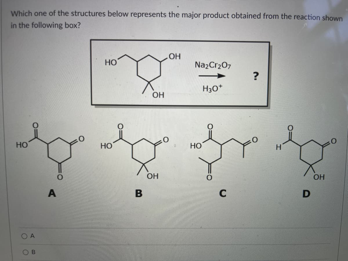 Which one of the structures below represents the major product obtained from the reaction shown
in the following box?
НО
о
A
В
A
НО
НО
В
ОН
ОН
ОН
Na2Cr2O7
H30+
НО
с
?
Н
D
ОН