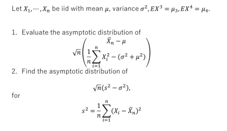 Let X1,,Xn be iid with mean µ, variance o², Ex³ = µ3, EX* = µ4.
%3D
1. Evaluate the asymptotic distribution of
Vn 1
:> x? – (o² + µ²)
n.
i=1
2. Find the asymptotic distribution of
Vn(s? – o?),
for
n
(X; – Xn)²
n.
i=1
