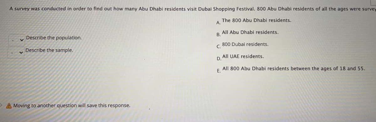 A survey was conducted in order to find out how many Abu Dhabi residents visit Dubai Shopping Festival. 800 Abu Dhabi residents of all the ages were survey
The 800 Abu Dhabi residents.
A.
Describe the population.
All Abu Dhabi residents.
B.
800 Dubai residents.
Describe the sample.
C,
All UAE residents.
D.
All 800 Abu Dhabi residents between the ages of 18 and 55.
E.
A Moving to another question will save this response.
