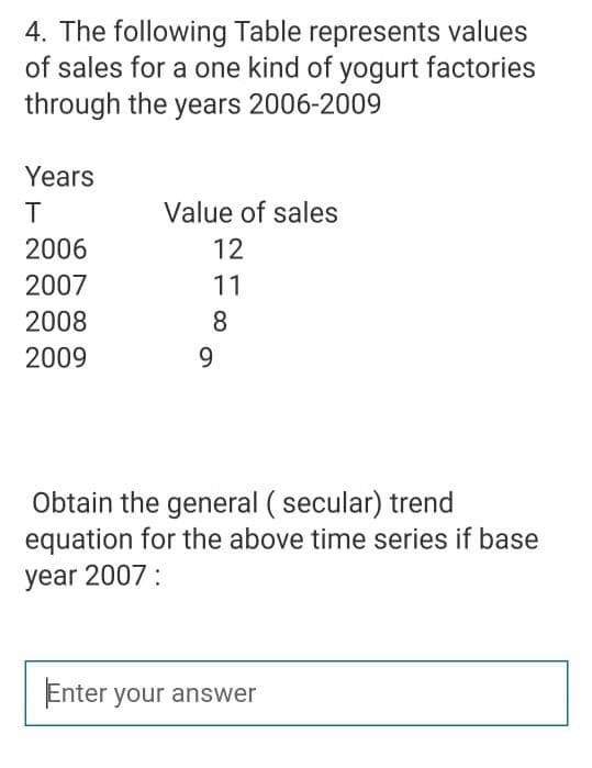 4. The following Table represents values
of sales for a one kind of yogurt factories
through the years 2006-2009
Years
T
Value of sales
2006
12
2007
11
2008
8
2009
9.
Obtain the general ( secular) trend
equation for the above time series if base
year 2007:
Enter your answer
