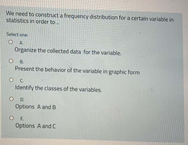 We need to construct a frequency distribution for a certain variable in
statistics in order to .
Select one:
A.
Organize the collected data for the variable.
O B.
Present the behavior of the variable in graphic form
Identify the classes of the variables.
D.
Options A and B
O E.
Options A and C
