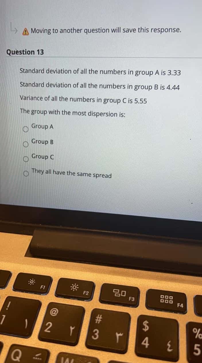 Moving to another question will save this response.
Question 13
Standard deviation of all the numbers in group A is 3.33
Standard deviation of all the numbers in group B is 4.44
Variance of all the numbers in group C is 5.55
The group with the most dispersion is:
Group A
Group B
Group C
They all have the same spread
F1
000
D00
F2
F3
F4
@
2$
4
3.
Q
5
# 3
