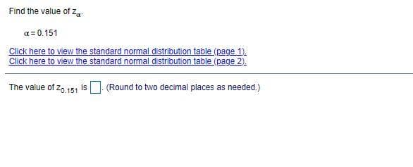 Find the value of za:
a = 0.151
Click here to view the standard normal distribution table (page 1).
Click here to view the standard normal distribution table (page 2).
The value of z, 151 is . (Round to two decimal places as needed.)
