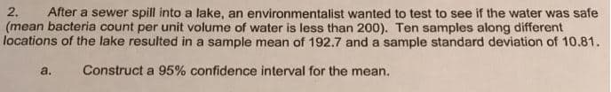 After a sewer spill into a lake, an environmentalist wanted to test to see if the water was safe
(mean bacteria count per unit volume of water is less than 200). Ten samples along different
locations of the lake resulted in a sample mean of 192.7 and a sample standard deviation of 10.81.
2.
a.
Construct a 95% confidence interval for the mean.
