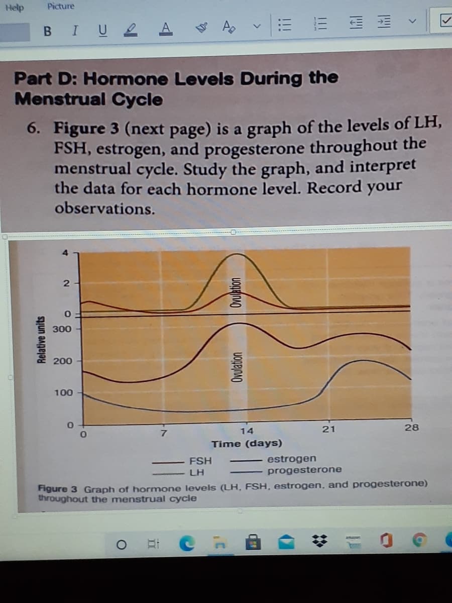 Help
Picture
BIU2
= = 蛋
Part D: Hormone Levels During the
Menstrual Cycle
6. Figure 3 (next page) is a graph of the levels of LH,
FSH, estrogen, and progesterone throughout the
menstrual cycle. Study the graph, and interpret
the data for each hormone level. Record your
observations.
300
200
100
14
21
28
Time (days)
estrogen
progesterone
FSH
LH
Figure 3 Graph of hormone levels (LH, FSH, estrogen, and progesterone)
throughout the menstrual cycle
Relative units
Ovulation
<>
