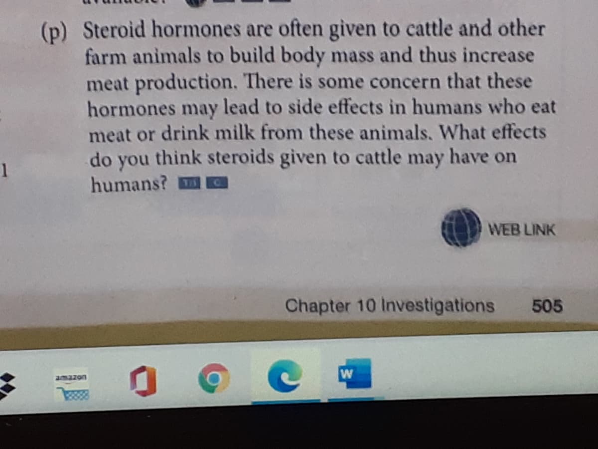 (p) Steroid hormones are often given to cattle and other
farm animals to build body mass and thus increase
meat production. There is some concern that these
hormones may lead to side effects in humans who eat
meat or drink milk from these animals, What effects
do you think steroids given to cattle may have on
1
humans?
WEB LINK
Chapter 10 Investigations
505
amazon
