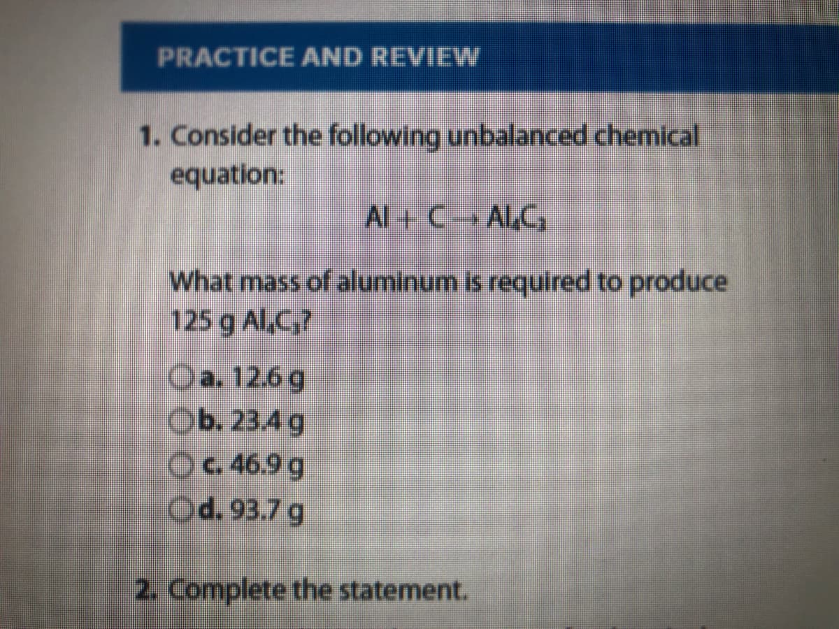 PRACTICE AND REVIEW
1. Consider the following unbalanced chemical
equation:
Al+ CALC,
What mass of aluminum is required to produce
125 g ALC7
Oa. 12.6g
Ob. 23.4 g
Oc46.9 g
Od. 93.7 g
2. Complete the statement.
