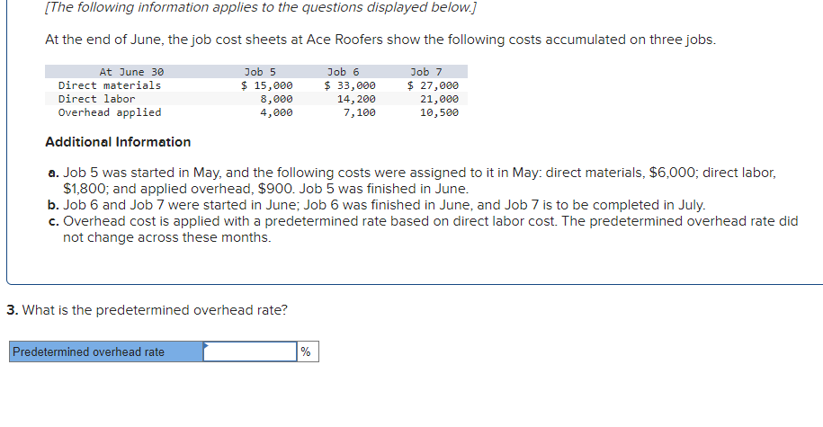 [The following information applies to the questions displayed below.]
At the end of June, the job cost sheets at Ace Roofers show the following costs accumulated on three jobs.
Job 7
$ 27,000
21,000
10,500
At June 30
Direct materials
Direct labor
Overhead applied
Additional Information
a. Job 5 was started in May, and the following costs were assigned to it in May: direct materials, $6,000; direct labor,
$1,800; and applied overhead, $900. Job 5 was finished in June.
b. Job 6 and Job 7 were started in June; Job 6 was finished in June, and Job 7 is to be completed in July.
c. Overhead cost is applied with a predetermined rate based on direct labor cost. The predetermined overhead rate did
not change across these months.
Job 5
$ 15,000
8,000
4,000
3. What is the predetermined overhead rate?
Predetermined overhead rate
Job 6
$ 33,000
%
14, 200
7,100