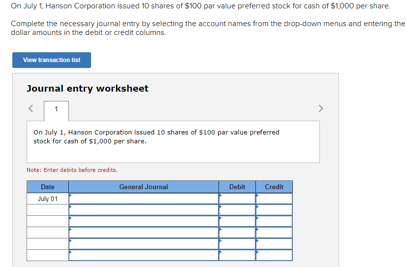 On July 1, Hanson Corporation issued 10 shares of $100 par value preferred stock for cash of $1,000 per share.
Complete the necessary journal entry by selecting the account names from the drop-down menus and entering the
dollar amounts in the debit or credit columns.
View transaction list
Journal entry worksheet
1
On July 1, Hanson Corporation issued 10 shares of $100 par value preferred
stock for cash of $1,000 per share.
Note: Enter debits before credits.
Date
July 01
General Journal
Debit
Credit