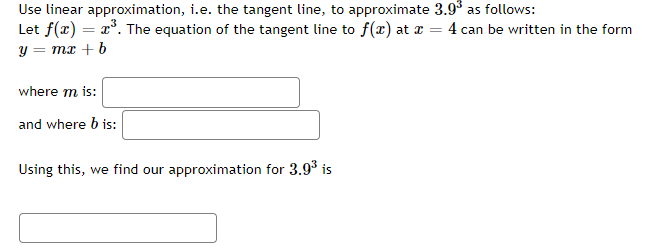 Use linear approximation, i.e. the tangent line, to approximate 3.9³ as follows:
Let f(x) = x³. The equation of the tangent line to f(x) at x = = 4 can be written in the form
y = mx + b
where m is:
and where b is:
Using this, we find our approximation for 3.9³ is