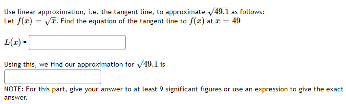Use linear approximation, i.e. the tangent line, to approximate √49.1 as follows:
Let f(x)=√x. Find the equation of the tangent line to f(x) at x = 49
L(x) =
Using this, we find our approximation for √49.1 is
NOTE: For this part, give your answer to at least 9 significant figures or use an expression to give the exact
answer.