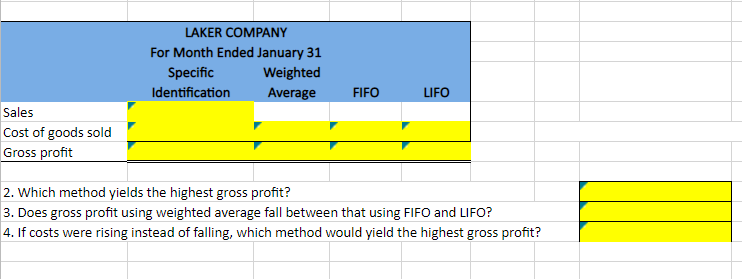 Sales
Cost of goods sold
Gross profit
LAKER COMPANY
For Month Ended January 31
Specific
Identification
Weighted
Average
FIFO
LIFO
2. Which method yields the highest gross profit?
3. Does gross profit using weighted average fall between that using FIFO and LIFO?
4. If costs were rising instead of falling, which method would yield the highest gross profit?