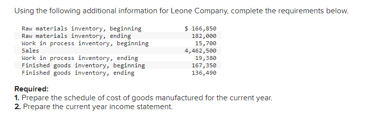 Using the following additional information for Leone Company, complete the requirements below.
Raw materials inventory, beginning
Raw materials inventory, ending
Work in process inventory, beginning
Sales
Work in process inventory, ending
Finished goods inventory, beginning.
Finished goods inventory, ending
$ 166,850
182,000
15,700
4,462,500
19,380
167,350
136,490
Required:
1. Prepare the schedule of cost of goods manufactured for the current year.
2. Prepare the current year income statement.