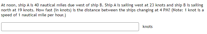 At noon, ship A is 40 nautical miles due west of ship B. Ship A is sailing west at 23 knots and ship B is sailing
north at 19 knots. How fast (in knots) is the distance between the ships changing at 4 PM? (Note: 1 knot is a
speed of 1 nautical mile per hour.)
knots