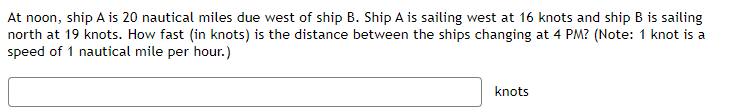 At noon, ship A is 20 nautical miles due west of ship B. Ship A is sailing west at 16 knots and ship B is sailing
north at 19 knots. How fast (in knots) is the distance between the ships changing at 4 PM? (Note: 1 knot is a
speed of 1 nautical mile per hour.)
knots