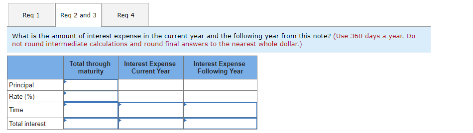 Req 1
Req 2 and 3
Principal
Rate (%)
Time
Total interest
What is the amount of interest expense in the current year and the following year from this note? (Use 360 days a year. Do
not round intermediate calculations and round final answers to the nearest whole dollar.)
Req 4
Total through
maturity
Interest Expense
Current Year
Interest Expense
Following Year