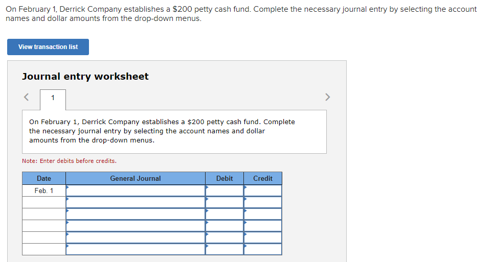 On February 1, Derrick Company establishes a $200 petty cash fund. Complete the necessary journal entry by selecting the account
names and dollar amounts from the drop-down menus.
View transaction list
Journal entry worksheet
<
1
On February 1, Derrick Company establishes a $200 petty cash fund. Complete
the necessary journal entry by selecting the account names and dollar
amounts from the drop-down menus.
Note: Enter debits before credits.
Date
Feb. 1
General Journal
Debit
Credit