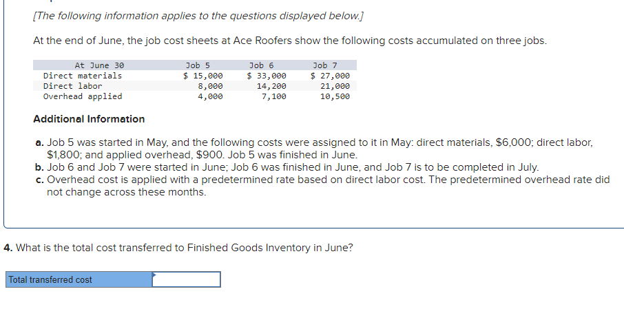 [The following information applies to the questions displayed below.]
At the end of June, the job cost sheets at Ace Roofers show the following costs accumulated on three jobs.
At June 30
Direct materials
Direct labor
Overhead applied
Additional Information
a. Job 5 was started in May, and the following costs were assigned to it in May: direct materials, $6,000; direct labor,
$1,800; and applied overhead, $900. Job 5 was finished in June.
b. Job 6 and Job 7 were started in June; Job 6 was finished in June, and Job 7 is to be completed in July.
c. Overhead cost is applied with a predetermined rate based on direct labor cost. The predetermined overhead rate did
not change across these months.
Job 5
$ 15,000
8,000
4,000
Total transferred cost
Job 6
$ 33,000
14, 200
7,100
Job 7
$ 27,000
21,000
10,500
4. What is the total cost transferred to Finished Goods Inventory in June?