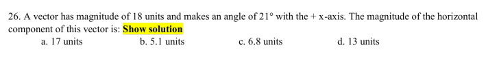26. A vector has magnitude of 18 units and makes an angle of 21° with the + x-axis. The magnitude of the horizontal
component of this vector is: Show solution
a. 17 units
b. 5.1 units
c. 6.8 units
d. 13 units
