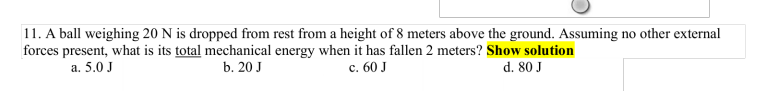 11. A ball weighing 20 N is dropped from rest from a height of 8 meters above the ground. Assuming no other external
forces present, what is its total mechanical energy when it has fallen 2 meters? Show solution
a. 5.0 J
b. 20 J
c. 60 J
d. 80 J
