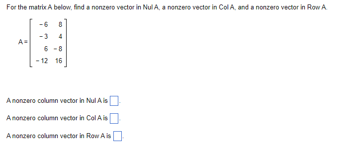 For the matrix A below, find a nonzero vector in Nul A, a nonzero vector in Col A, and a nonzero vector in Row A.
A =
- 6
- 3
8
4
6-8
-12 16
A nonzero column vector in Nul A is
A nonzero column vector in Col A is
A nonzero column vector in Row A is