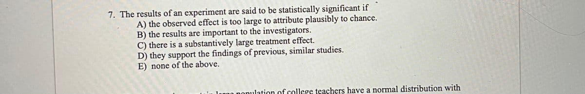 7. The results of an experiment are said to be statistically significant if
A) the observed effect is too large to attribute plausibly to chance.
B) the results are important to the investigators.
C) there is a substantively large treatment effect.
D) they support the findings of previous, similar studies.
E) none of the above.
ilation of college teachers have a normal distribution with