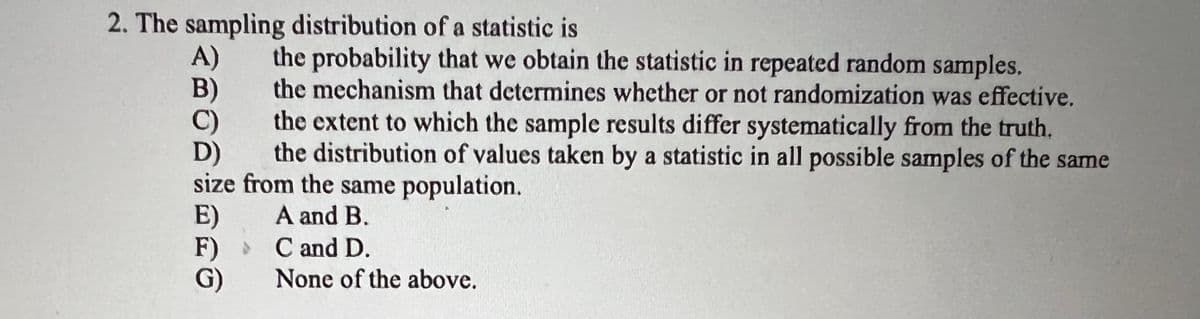 2. The sampling distribution of a statistic is
A)
B)
C)
the probability that we obtain the statistic in repeated random samples.
the mechanism that determines whether or not randomization was effective.
the extent to which the sample results differ systematically from the truth.
the distribution of values taken by a statistic in all possible samples of the same
size from the same population.
D)
A and B.
C and D.
None of the above.
E)
F)
G)