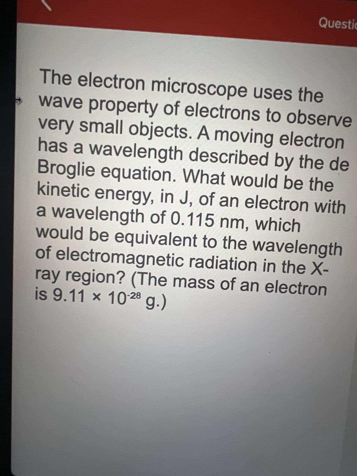 →
Questio
The electron microscope uses the
wave property of electrons to observe
very small objects. A moving electron
has a wavelength described by the de
Broglie equation. What would be the
kinetic energy, in J, of an electron with
a wavelength of 0.115 nm, which
would be equivalent to the wavelength
of electromagnetic radiation in the X-
ray region? (The mass of an electron
is 9.11 × 10-28 g.)
