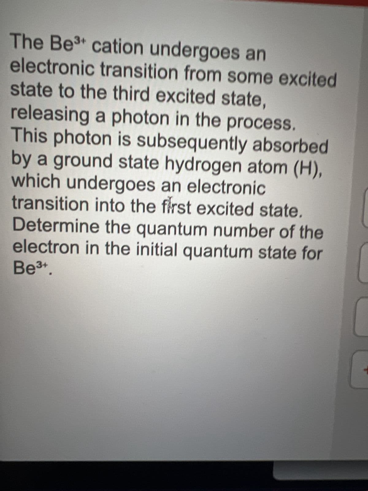 The Be³ cation undergoes an
electronic transition from some excited
state to the third excited state,
releasing a photon in the process.
This photon is subsequently absorbed
by a ground state hydrogen atom (H),
which undergoes an electronic
transition into the first excited state.
Determine the quantum number of the
electron in the initial quantum state for
Be³+.