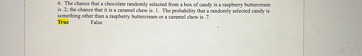 4. The chance that a chocolate randomly selected from a box of candy is a raspberry buttercream
is .2; the chance that it is a caramel chew is .1. The probability that a randomly selected candy is
something other than a raspberry buttercream or a caramel chew is .7.
True
False