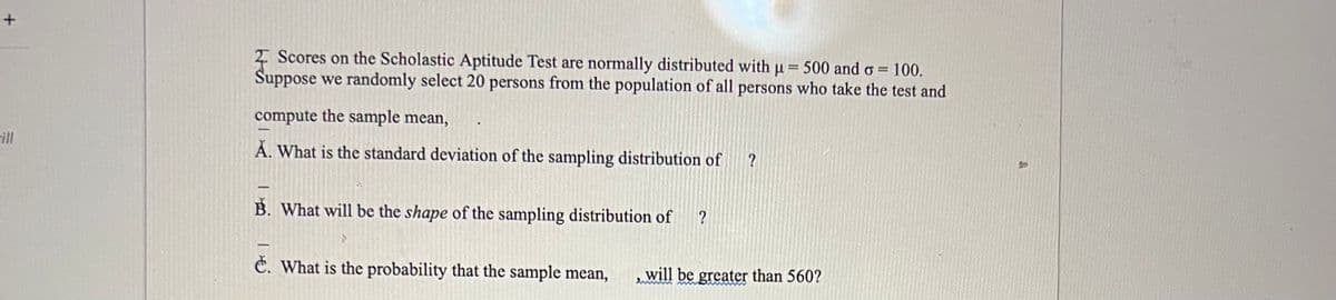 +
ill
2 Scores on the Scholastic Aptitude Test are normally distributed with µ = 500 and o= 100.
Suppose we randomly select 20 persons from the population of all persons who take the test and
compute the sample mean,
A. What is the standard deviation of the sampling distribution of
B. What will be the shape of the sampling distribution of ?
?
e. What is the probability that the sample mean, will be greater than 560?