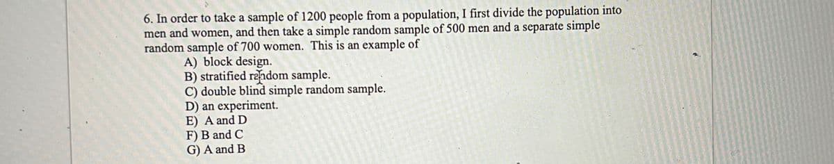 6. In order to take a sample of 1200 people from a population, I first divide the population into
men and women, and then take a simple random sample of 500 men and a separate simple
random sample of 700 women. This is an example of
A) block design.
B) stratified random sample.
C) double blind simple random sample.
D) an experiment.
E) A and D
F) B and C
G) A and B