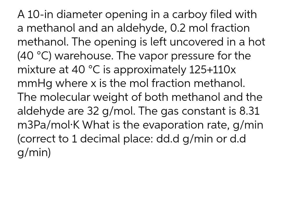 A 10-in diameter opening in a carboy filed with
a methanol and an aldehyde, 0.2 mol fraction
methanol. The opening is left uncovered in a hot
(40 °C) warehouse. The vapor pressure for the
mixture at 40 °C is approximately 125+110x
mmHg where x is the mol fraction methanol.
The molecular weight of both methanol and the
aldehyde are 32 g/mol. The gas constant is 8.31
m3Pa/mol·K What is the evaporation rate, g/min
(correct to 1 decimal place: dd.d g/min or d.d
g/min)
