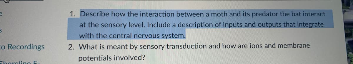 1. Describe how the interaction between a moth and its predator the bat interact
at the sensory level. Include a description of inputs and outputs that integrate
with the central nervous system.
co Recordings
2. What is meant by sensory transduction and how are ions and membrane
potentials involved?
Shorolino E.
