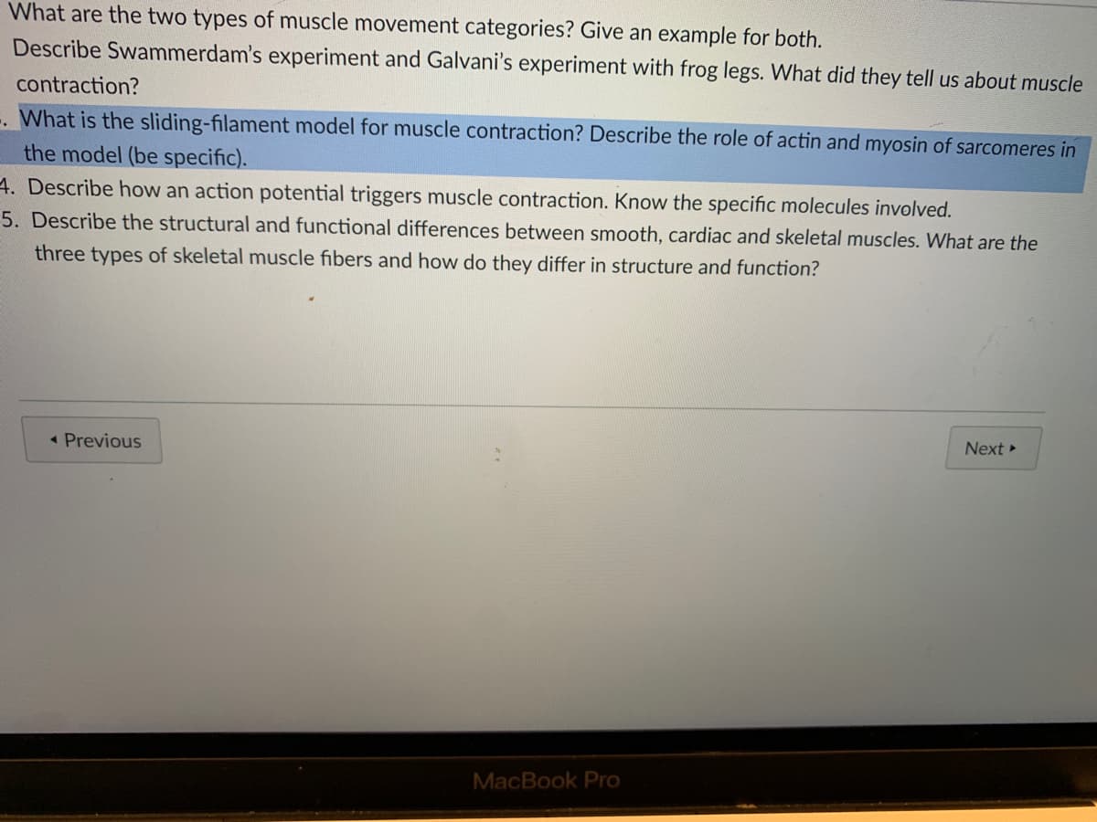 What are the two types of muscle movement categories? Give an example for both.
Describe Swammerdam's experiment and Galvani's experiment with frog legs. What did they tell us about muscle
contraction?
. What is the sliding-filament model for muscle contraction? Describe the role of actin and myosin of sarcomeres in
the model (be specific).
4. Describe how an action potential triggers muscle contraction. Know the specific molecules involved.
5. Describe the structural and functional differences between smooth, cardiac and skeletal muscles. What are the
three types of skeletal muscle fibers and how do they differ in structure and function?
Next
« Previous
MacBook Pro
