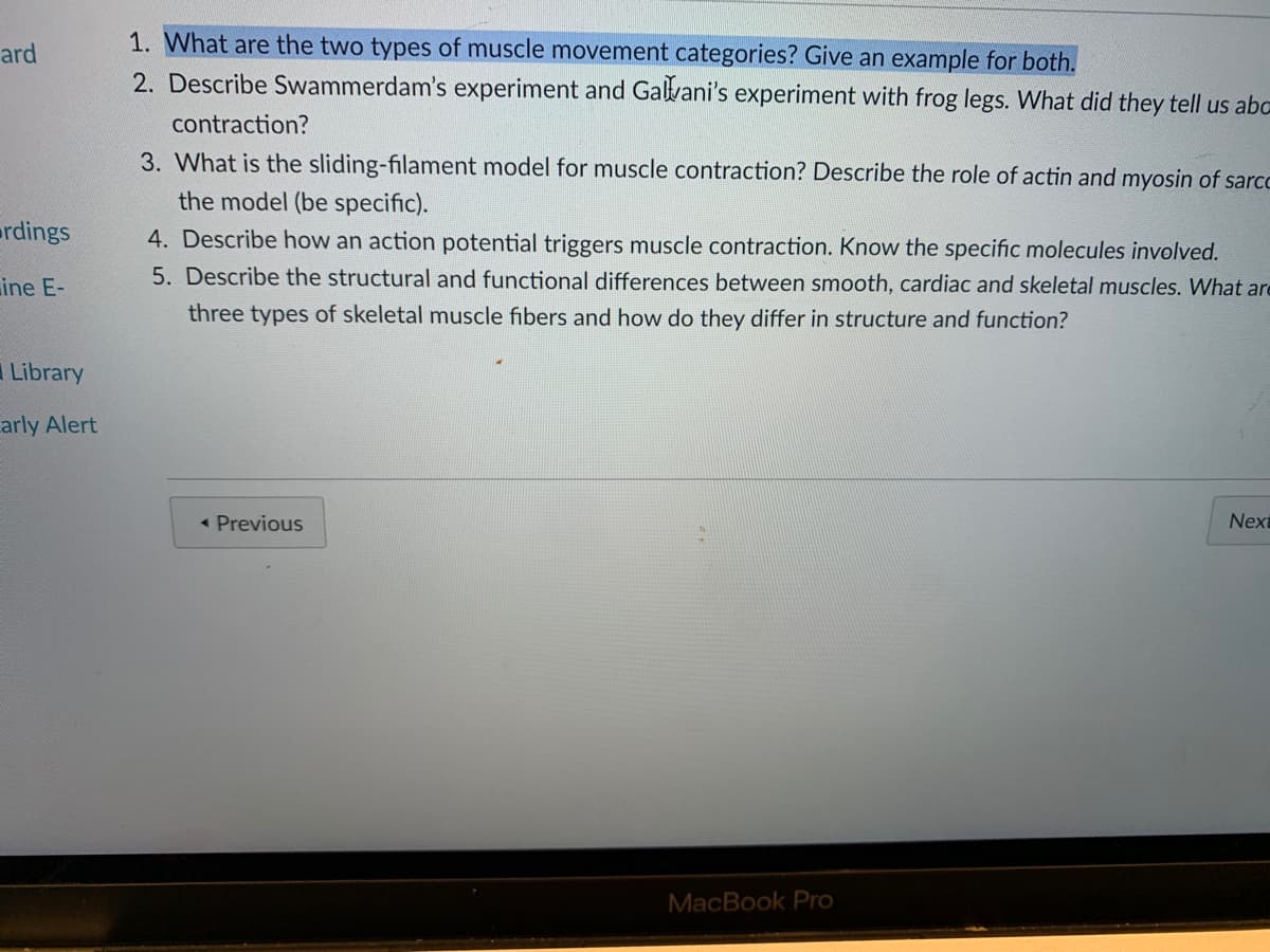 1. What are the two types of muscle movement categories? Give an example for both.
2. Describe Swammerdam's experiment and Galvani's experiment with frog legs. What did they tell us abc
ard
contraction?
3. What is the sliding-filament model for muscle contraction? Describe the role of actin and myosin of sarcc
the model (be specific).
4. Describe how an action potential triggers muscle contraction. Know the specific molecules involved.
5. Describe the structural and functional differences between smooth, cardiac and skeletal muscles. What are
ardings
ine E-
three types of skeletal muscle fibers and how do they differ in structure and function?
Library
arly Alert
« Previous
Next
MacBook Pro
