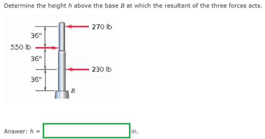 Determine the height h above the base Bat which the resultant of the three forces acts.
270 lb
36"
550 lb
36"
230 lb
36"
B
Answer: h =
in.
