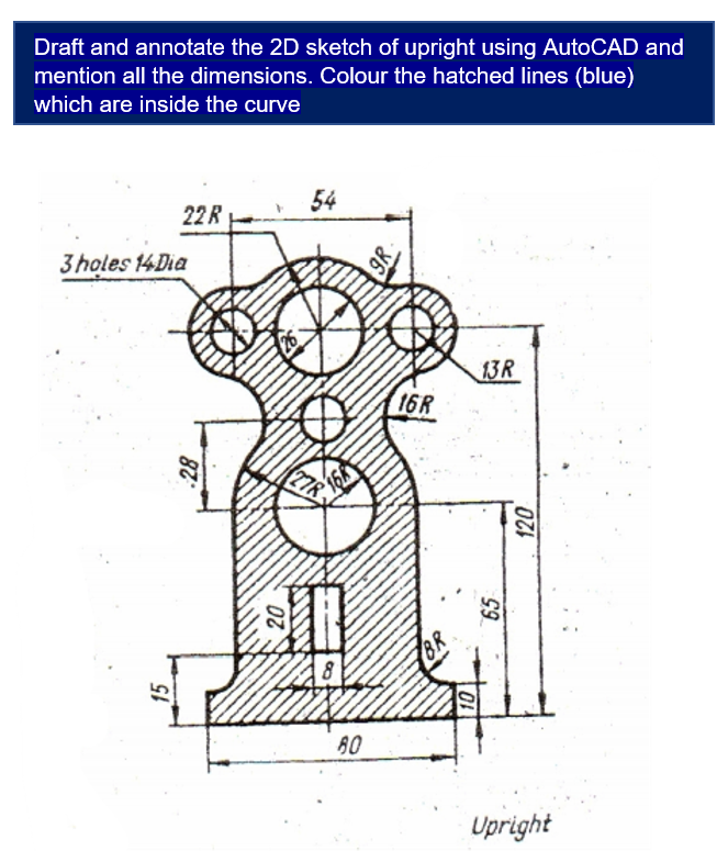 Draft and annotate the 2D sketch of upright using AutoCAD and
mention all the dimensions. Colour the hatched lines (blue)
which are inside the curve
54
22R
3 holes 14Dia
13R
16R
27R
15
80
Upright
9R
65
120
