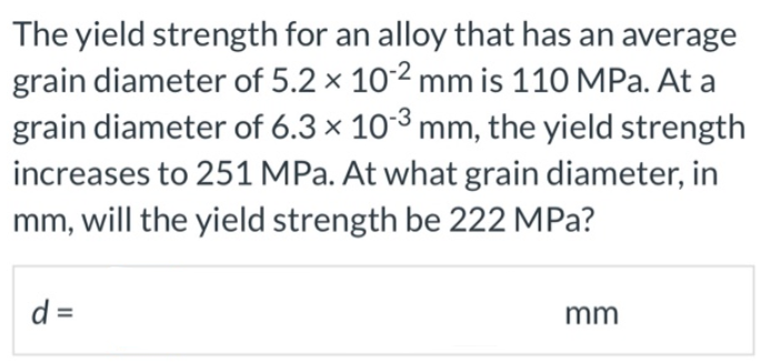 The yield strength for an alloy that has an average
grain diameter of 5.2 x 102 mm is 110 MPa. At a
grain diameter of 6.3 x 103 mm, the yield strength
increases to 251 MPa. At what grain diameter, in
mm, will the yield strength be 222 MPa?
d =
mm
